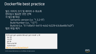 © 2019, Amazon Web Services, Inc. or its Affiliates. All rights reserved.
Dockerfile best practice
빌드 이미지 크기 및 레이어 수 최소화
런타임시 필요한 것만 선택
각 빌드별 태깅
Semantic version (i.e. “1.3.2-9”)
Build Number (i.e., “127”)
Build Id (i.e. “511d5e51-b415-4cb2-b229-b3c8a46b7a2f”)
템프 파일 제거
RUN apt-get update && apt-get install -y 
bzr 
cvs 
git 
mercurial 
subversion
&& rm ­rf /var/lib/apt/lists/*
 