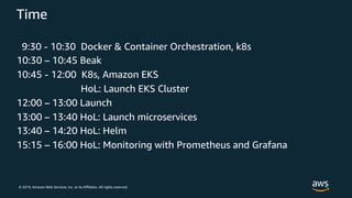 © 2019, Amazon Web Services, Inc. or its Affiliates. All rights reserved.
Time
9:30 - 10:30 Docker & Container Orchestration, k8s
10:30 – 10:45 Beak
10:45 - 12:00 K8s, Amazon EKS
HoL: Launch EKS Cluster
12:00 – 13:00 Launch
13:00 – 13:40 HoL: Launch microservices
13:40 – 14:20 HoL: Helm
15:15 – 16:00 HoL: Monitoring with Prometheus and Grafana
 
