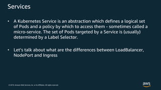 © 2019, Amazon Web Services, Inc. or its Affiliates. All rights reserved.
Services
• A Kubernetes Service is an abstraction which defines a logical set
of Pods and a policy by which to access them - sometimes called a
micro-service. The set of Pods targeted by a Service is (usually)
determined by a Label Selector.
• Let’s talk about what are the differences between LoadBalancer,
NodePort and Ingress
 