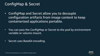 © 2019, Amazon Web Services, Inc. or its Affiliates. All rights reserved.
ConfigMap & Secret
• ConfigMap and Secret allow you to decouple
configuration artifacts from image content to keep
containerized applications portable.
• You can pass the ConfigMap or Secret to the pod by environment
variable or volume mount.
• Secret uses Base64 encoding.
 