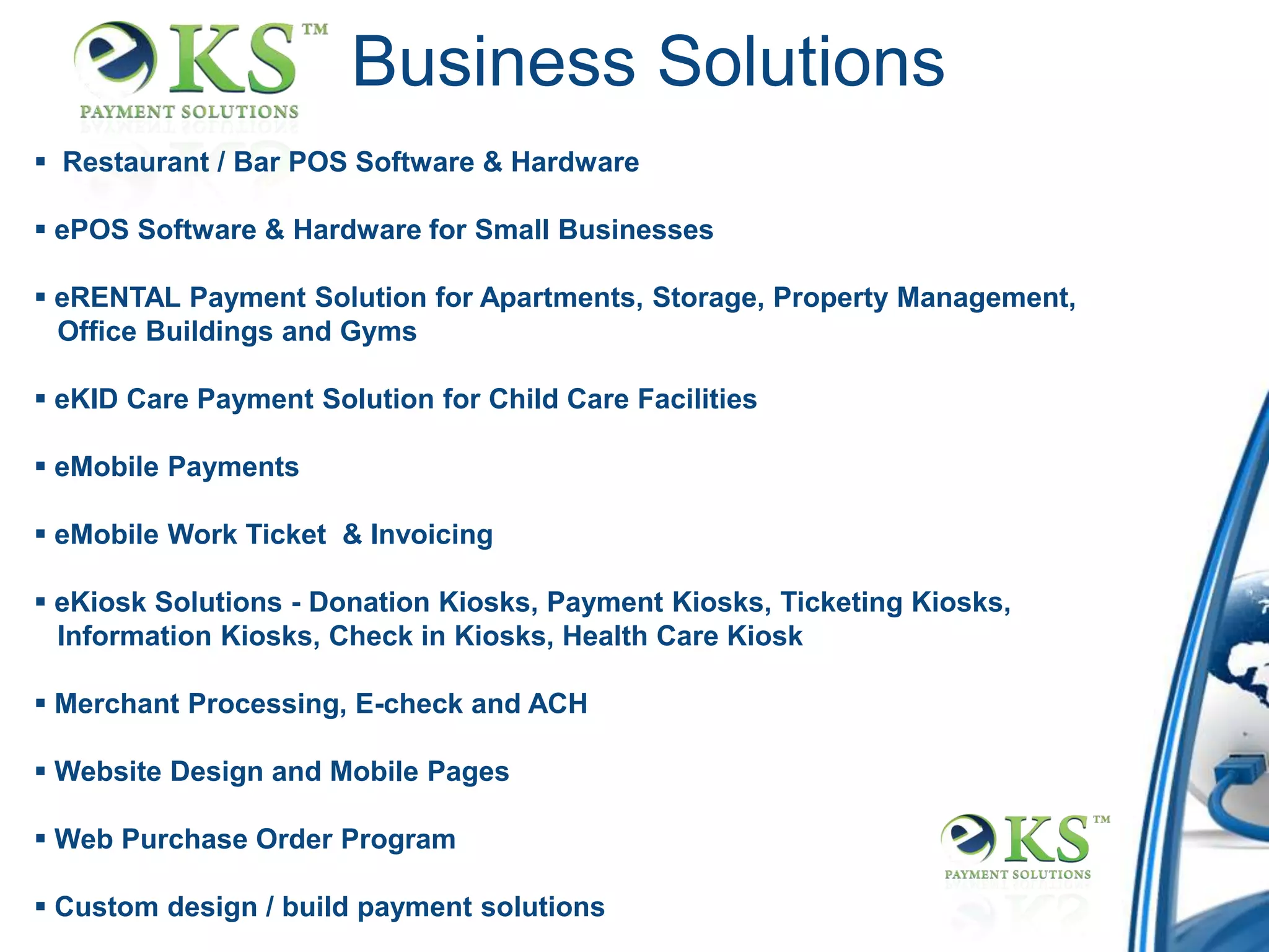 Business Solutions
 Restaurant / Bar POS Software & Hardware

 ePOS Software & Hardware for Small Businesses

 eRENTAL Payment Solution for Apartments, Storage, Property Management,
  Office Buildings and Gyms

 eKID Care Payment Solution for Child Care Facilities

 eMobile Payments

 eMobile Work Ticket & Invoicing

 eKiosk Solutions - Donation Kiosks, Payment Kiosks, Ticketing Kiosks,
  Information Kiosks, Check in Kiosks, Health Care Kiosk

 Merchant Processing, E-check and ACH

 Website Design and Mobile Pages

 Web Purchase Order Program

 Custom design / build payment solutions
 