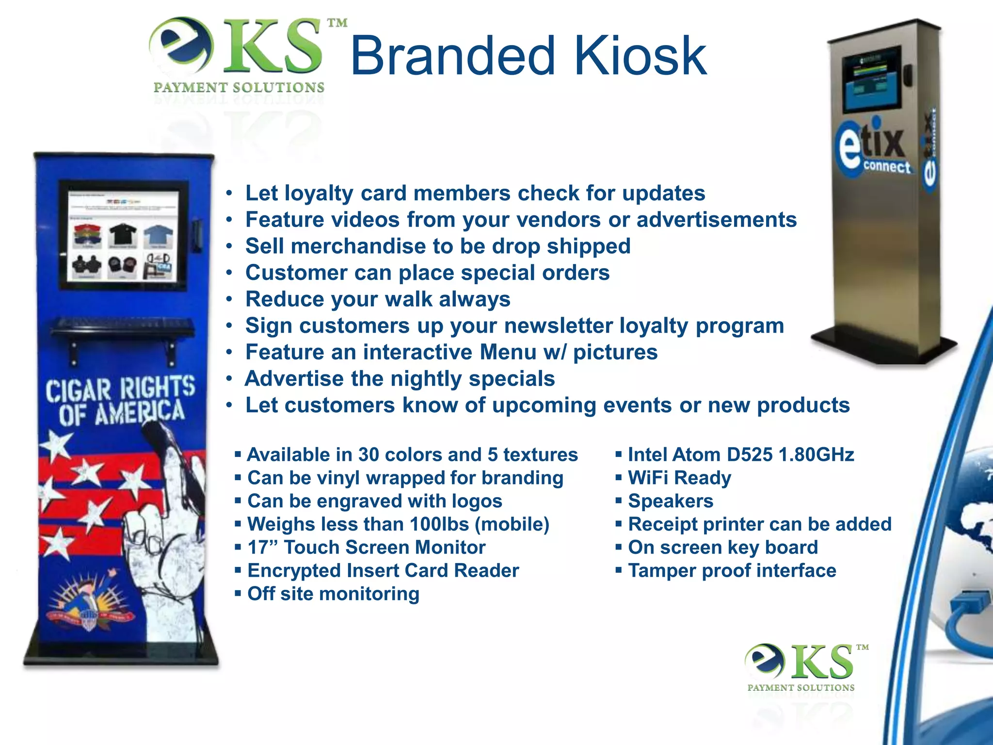 Branded Kiosk

•    Let loyalty card members check for updates
•    Feature videos from your vendors or advertisements
•    Sell merchandise to be drop shipped
•    Customer can place special orders
•    Reduce your walk always
•    Sign customers up your newsletter loyalty program
•    Feature an interactive Menu w/ pictures
•    Advertise the nightly specials
•    Let customers know of upcoming events or new products

     Available in 30 colors and 5 textures    Intel Atom D525 1.80GHz
     Can be vinyl wrapped for branding        WiFi Ready
     Can be engraved with logos               Speakers
     Weighs less than 100lbs (mobile)         Receipt printer can be added
     17” Touch Screen Monitor                 On screen key board
     Encrypted Insert Card Reader             Tamper proof interface
     Off site monitoring
 