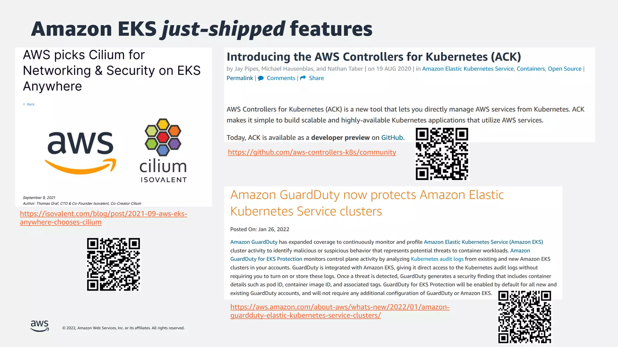 © 2022, Amazon Web Services, Inc. or its affiliates. All rights reserved.
Amazon EKS just-shipped features
https://github.com/aws-controllers-k8s/community
https://isovalent.com/blog/post/2021-09-aws-eks-
anywhere-chooses-cilium
https://aws.amazon.com/about-aws/whats-new/2022/01/amazon-
guardduty-elastic-kubernetes-service-clusters/
 