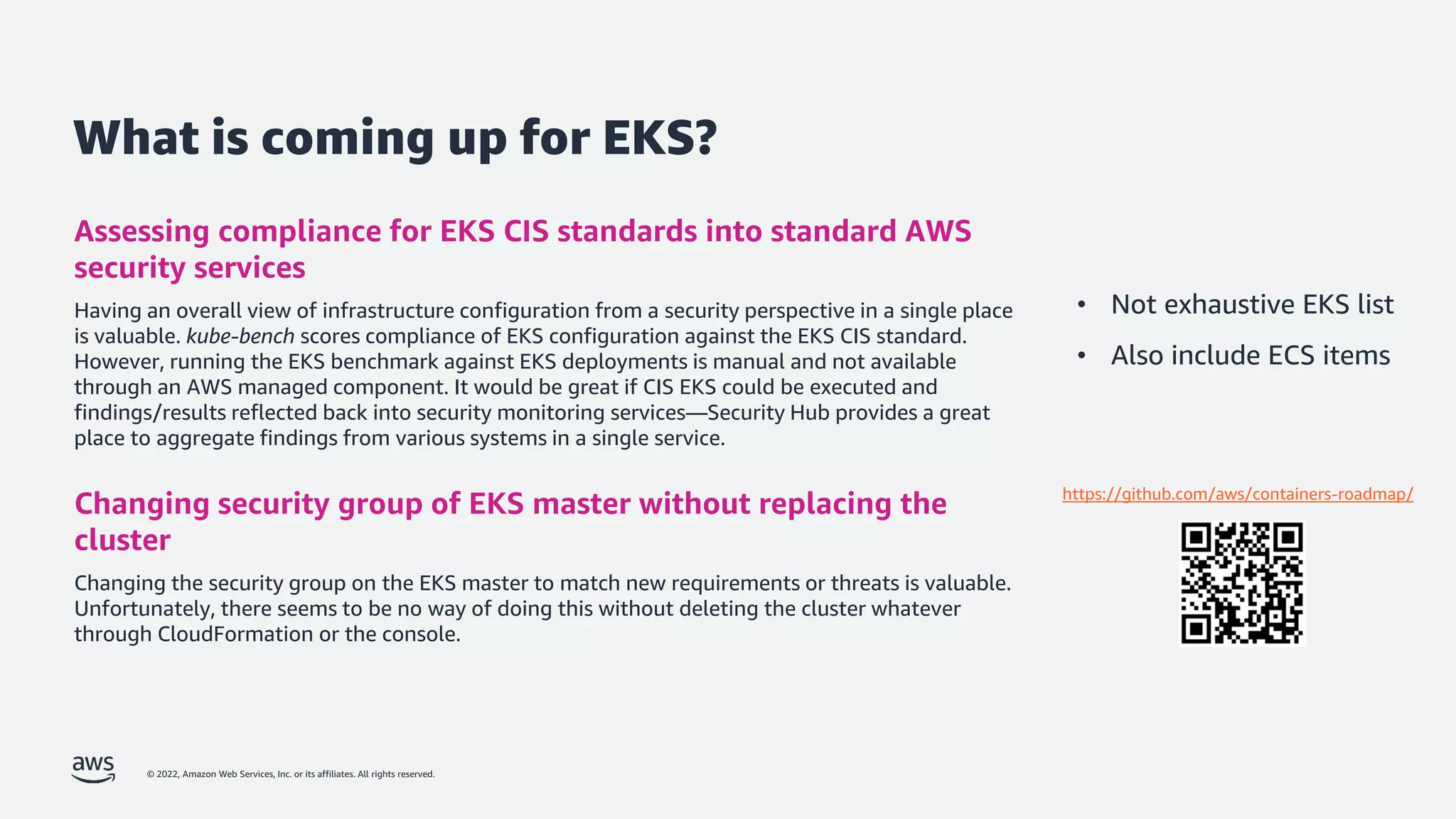 © 2022, Amazon Web Services, Inc. or its affiliates. All rights reserved.
What is coming up for EKS?
Assessing compliance for EKS CIS standards into standard AWS
security services
Having an overall view of infrastructure configuration from a security perspective in a single place
is valuable. kube-bench scores compliance of EKS configuration against the EKS CIS standard.
However, running the EKS benchmark against EKS deployments is manual and not available
through an AWS managed component. It would be great if CIS EKS could be executed and
findings/results reflected back into security monitoring services—Security Hub provides a great
place to aggregate findings from various systems in a single service.
Changing security group of EKS master without replacing the
cluster
Changing the security group on the EKS master to match new requirements or threats is valuable.
Unfortunately, there seems to be no way of doing this without deleting the cluster whatever
through CloudFormation or the console.
• Not exhaustive EKS list
• Also include ECS items
https://github.com/aws/containers-roadmap/
 