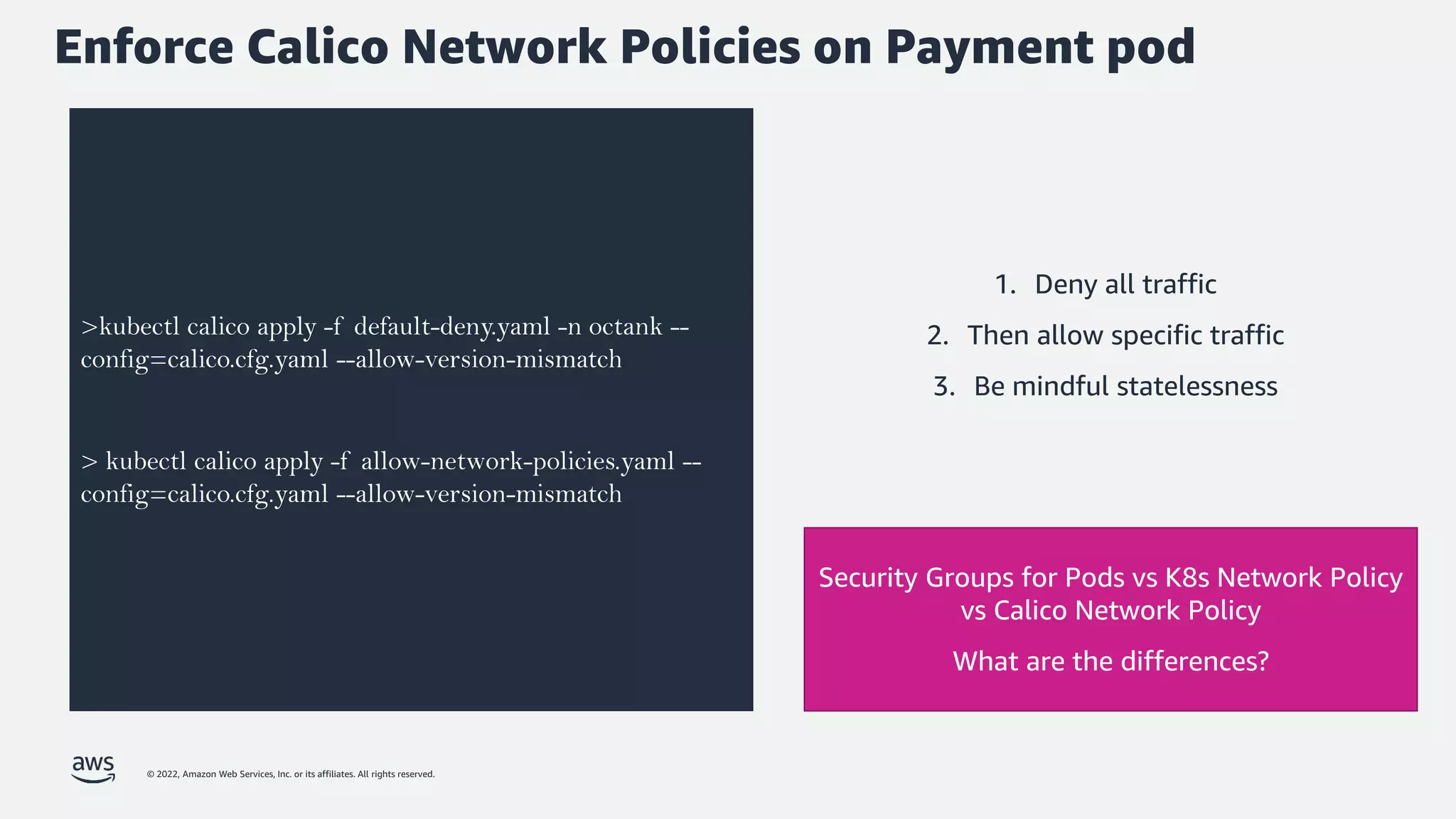© 2022, Amazon Web Services, Inc. or its affiliates. All rights reserved.
Enforce Calico Network Policies on Payment pod
>kubectl calico apply -f default-deny.yaml -n octank --
config=calico.cfg.yaml --allow-version-mismatch
> kubectl calico apply -f allow-network-policies.yaml --
config=calico.cfg.yaml --allow-version-mismatch
Security Groups for Pods vs K8s Network Policy
vs Calico Network Policy
What are the differences?
1. Deny all traffic
2. Then allow specific traffic
3. Be mindful statelessness
 