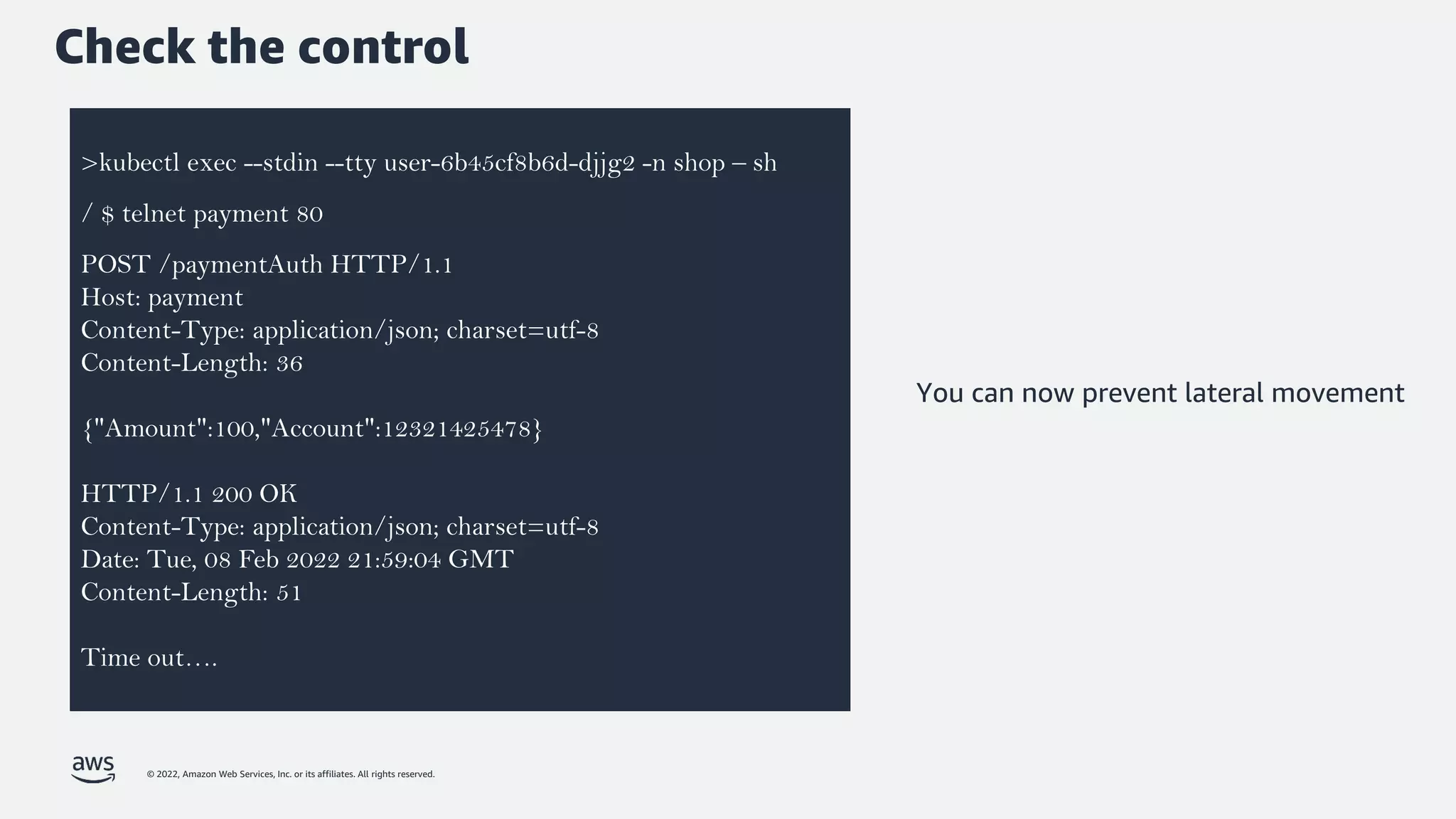 © 2022, Amazon Web Services, Inc. or its affiliates. All rights reserved.
Check the control
>kubectl exec --stdin --tty user-6b45cf8b6d-djjg2 -n shop – sh
/ $ telnet payment 80
POST /paymentAuth HTTP/1.1
Host: payment
Content-Type: application/json; charset=utf-8
Content-Length: 36
{"Amount":100,"Account":12321425478}
HTTP/1.1 200 OK
Content-Type: application/json; charset=utf-8
Date: Tue, 08 Feb 2022 21:59:04 GMT
Content-Length: 51
Time out….
You can now prevent lateral movement
 