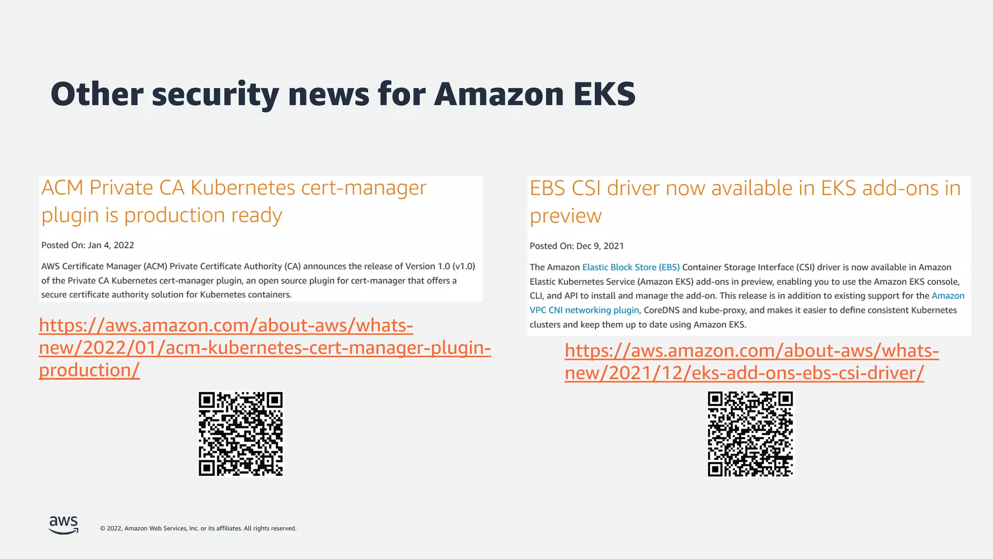 © 2022, Amazon Web Services, Inc. or its affiliates. All rights reserved.
Other security news for Amazon EKS
https://aws.amazon.com/about-aws/whats-
new/2022/01/acm-kubernetes-cert-manager-plugin-
production/
https://aws.amazon.com/about-aws/whats-
new/2021/12/eks-add-ons-ebs-csi-driver/
 