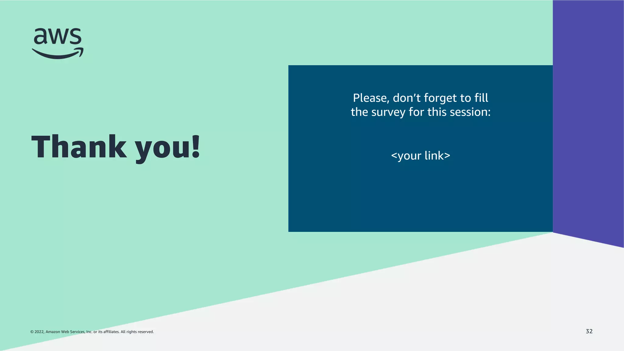 © 2022, Amazon Web Services, Inc. or its affiliates. All rights reserved.
© 2022, Amazon Web Services, Inc. or its affiliates. All rights reserved.
Thank you!
32
Please, don’t forget to fill
the survey for this session:
<your link>
 