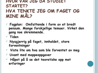 HVOR VAR JEG DA STUDIET STARTET? HVA TENKTE JEG OM FAGET OG MINE MÅL?  Fagplan:  Omfattende i form av et bredt pensum. Mange forskjellige temaer. Virket den gang noe skremmende. Tiden Nysgjerrig på faget, innholdet, store forventninger Viste lite om hva som ble forventet av meg Uvant med mappeoppgaver Håpet på å se det teoretiske opp mot erfaringer 