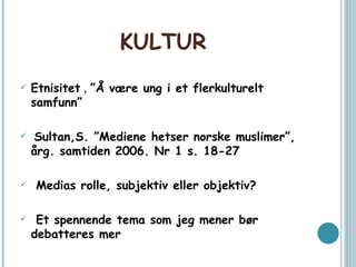 KULTUR Etnisitet  ,  ”Å være ung i et flerkulturelt samfunn” Sultan,S. ”Mediene hetser norske muslimer”, årg. samtiden 2006. Nr 1 s. 18-27 Medias rolle, subjektiv eller objektiv? Et spennende tema som jeg mener bør debatteres mer 