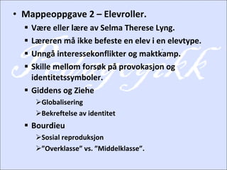 Mappeoppgave 2 – Elevroller. Være eller lære av Selma Therese Lyng. Læreren må ikke befeste en elev i en elevtype. Unngå interessekonflikter og maktkamp. Skille mellom forsøk på provokasjon og identitetssymboler. Giddens og Ziehe Globalisering Bekreftelse av identitet  Bourdieu Sosial reproduksjon ” Overklasse” vs. ”Middelklasse”. 
