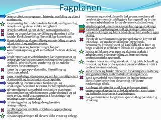 Fagplanen
   lærerprofesjonens egenart, historie, utvikling og plass i     interesser og sosiokulturelle bakgrunn, motivere til
    samfunnet.                                                    lærelyst gjennom å tydeliggjøre læringsmål og bruke
   lovgrunnlag, herunder skolens formål, verdigrunnlag,          varierte arbeidsmåter for at elevene skal nå målene.
    læreplaner og elevers ulike rettigheter.                     vurdere og dokumentere elevers læring og utvikling i
   læreplanarbeid og om skolen som organisasjon.                 forhold til opplæringens mål, gi læringsfremmende
   barns og unges læring, utvikling og danning i ulike           tilbakemeldinger og bidra til at elever kan vurdere egen
    sosiale, flerkulturelle og flerspråklige kontekster.          læring.
   klasseledelse og klassemiljø og om utvikling av gode         forstår de samfunnsmessige perspektivene knyttet til
                                                                  teknologi- og medieutviklingen (trygg bruk,
    relasjoner til og mellom elever.                              personvern, ytringsfrihet) og kan bidra til at barn og
   viktigheten av og forutsetninger for god                      unge utvikler et reflektert forhold til digitale arenaer.
    kommunikasjon og godt samarbeid mellom skole og              kritisk reflektere over egen og skolens praksis i
    hjem.                                                         arbeidet med videreutvikling av lærerrollen og
   bredt repertoar av arbeidsmåter, læringsressurser og          profesjonsetiske spørsmål.
    læringsarenaer og om sammenhengen mellom mål,                mestrer norsk muntlig, norsk skriftlig både bokmål og
    innhold, arbeidsmåter, vurdering og de enkelte                nynorsk, og kan bruke språket på en kvalifisert måte i
    elevenes forutsetninger.                                      profesjonssammenheng.
   barns og unges oppvekstmiljø, likestilling og                kan vurdere og bruke relevante forskningsresultater og
    identitetsarbeid.                                             selv gjennomføre systematisk utviklingsarbeid.
   barn i vanskelige situasjoner og om barns rettigheter i 
    et nasjonalt og internasjonalt perspektiv.                    kan i samarbeid med foresatte og faglige instanser
                                                                  identifisere behov hos elevene og iverksette
   nasjonalt og internasjonalt forsknings- og                    nødvendige tiltak.
    utviklingsarbeid med relevans for lærerprofesjonen.          kan legge til rette for utvikling av kompetanse i
   selvstendig og i samarbeid med andre planlegge,               entreprenørskap og for at lokalt arbeids-, samfunns-
    gjennomføre og reflektere over undervisning i og på           og kulturliv involveres i opplæringen.
    tvers av fag, med utgangspunkt i forsknings- og              har god forståelse for globale spørsmål og bærekraftig
    erfaringsbasert kunnskap.                                     utvikling.
   tilrettelegge for og lede gode og kreative
    læringsmiljøer.
   tilrettelegge for estetisk utfoldelse, opplevelse og
    erkjennelse.
   tilpasse opplæringen til elevers ulike evner og anlegg,
 