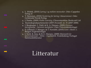    L. Wittek, (2010) Læring i og mellom mennesker. Oslo: Cappelen
    forlag as
   T. Slemmen, (2010) Vurdering for læring i klasserommet. Oslo:
    Gyldendal Norsk Forlag
   J. Hattie, (2009) Visible Learning. Gloucestershire: Bookcraft Ltd
    Kunnskapsdepartementet (2007) St.meld. nr. 31 (2007-2008)
   I. Bergkastet, L. Dahl, & K. A. Hansen, (2009) Elevenes
    læringsmiljø – lærerens muligheter. Oslo: Universitetsforlaget
   S. Lillejord, T. Manger, & T. Nordahl, (2010) Livet i Skolen 2.
    Bergen: Fagbokforlaget
   J. Scott, K. Jess, & H. C. Hansen, (2008) Matematik for
    lærerstuderende – Delta – Fagdidaktik. Fredriksberg: Forlaget
    Samfundslitteratur




            Litteratur
 