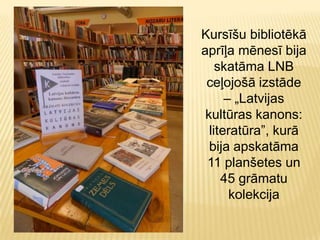 Kursīšu bibliotēkā
aprīļa mēnesī bija
skatāma LNB
ceļojošā izstāde
– „Latvijas
kultūras kanons:
literatūra”, kurā
bija apskatāma
11 planšetes un
45 grāmatu
kolekcija
 