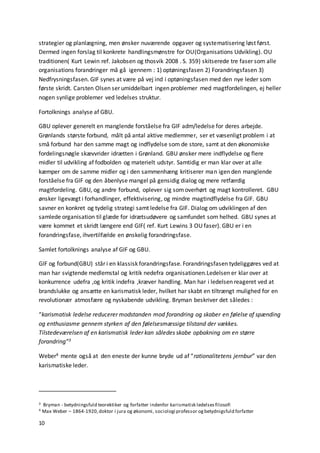 10
strategier og planlægning, men ønsker nuværende opgaver og systematisering løst først.
Dermed ingen forslag til konkrete handlingsmønstre for OU(Organisations Udvikling). OU
traditionen( Kurt Lewin ref. Jakobsen og thosvik 2008 . S. 359) skitserede tre faser som alle
organisations forandringer må gå igennem : 1) optøningsfasen 2) Forandringsfasen 3)
Nedfrysningsfasen. GIF synes at være på vej ind i optøningsfasen med den nye leder som
første skridt. Carsten Olsen ser umiddelbart ingen problemer med magtfordelingen, ej heller
nogen synlige problemer ved ledelses struktur.
Fortolknings analyse af GBU.
GBU oplever generelt en manglende forståelse fra GIF adm/ledelse for deres arbejde.
Grønlands største forbund, målt på antal aktive medlemmer, ser et væsenligt problem i at
små forbund har den samme magt og indflydelse som de store, samt at den økonomiske
fordelingsnøgle skævvrider idrætten i Grønland. GBU ønsker mere indflydelse og flere
midler til udvikling af fodbolden og materielt udstyr. Samtidig er man klar over at alle
kæmper om de samme midler og i den sammenhæng kritiserer man igen den manglende
forståelse fra GIF og den åbenlyse mangel på gensidig dialog og mere retfærdig
magtfordeling. GBU, og andre forbund, oplever sig somoverhørt og magt kontrolleret. GBU
ønsker ligevægt i forhandlinger, effektivisering, og mindre magtindflydelse fra GIF. GBU
savner en konkret og tydelig strategi samt ledelse fra GIF. Dialog om udviklingen af den
samlede organisation til glæde for idrætsudøvere og samfundet som helhed. GBU synes at
være kommet et skridt længere end GIF( ref. Kurt Lewins 3 OU faser). GBU er i en
forandringsfase, ihvertilfælde en ønskelig forandringsfase.
Samlet fortolknings analyse af GIF og GBU.
GIF og forbund(GBU) står i en klassisk forandringsfase. Forandringsfasen tydeliggøres ved at
man har svigtende medlemstal og kritik nedefra organisationen.Ledelsen er klar over at
konkurrence udefra ,og kritik indefra ,kræver handling. Man har i ledelsen reageret ved at
brandslukke og ansætte en karismatisk leder, hvilket har skabt en tiltrængt mulighed for en
revolutionær atmosfære og nyskabende udvikling. Bryman beskriver det således :
“karismatisk ledelse reducerer modstanden mod forandring og skaber en følelse af spænding
og enthusiasme gennem styrken af den følelsesmæssige tilstand der vækkes.
Tilstedeværelsen af en karismatisk leder kan således skabe opbakning om en større
forandring”3
Weber4 mente også at den eneste der kunne bryde ud af “rationalitetens jernbur” var den
karismatiske leder.
3 Bryman - betydningsfuld teorektiker og forfatter indenfor karismatisk ledelsesfilosofi
4 Max Weber – 1864-1920,doktor i jura og økonomi, sociologi professor ogbetydnigsfuld forfatter
 