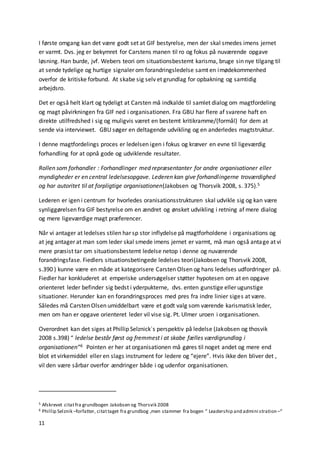 11
I første omgang kan det være godt set at GIF bestyrelse, men der skal smedes imens jernet
er varmt. Dvs. jeg er bekymret for Carstens manen til ro og fokus på nuværende opgave
løsning. Han burde, jvf. Webers teori om situationsbestemt karisma, bruge sin nye tilgang til
at sende tydelige og hurtige signaler om forandringsledelse samt en imødekommenhed
overfor de kritiske forbund. At skabe sig selv et grundlag for opbakning og samtidig
arbejdsro.
Det er også helt klart og tydeligt at Carsten må indkalde til samlet dialog om magtfordeling
og magt påvirkningen fra GIF ned i organisationen. Fra GBU har flere af svarene haft en
direkte utilfredshed i sig og muligvis været en bestemt kritikramme/(formål) for dem at
sende via interviewet. GBU søger en deltagende udvikling og en anderledes magtstruktur.
I denne magtfordelings proces er ledelsen igen i fokus og kræver en evne til ligeværdig
forhandling for at opnå gode og udviklende resultater.
Rollen som forhandler : Forhandlinger med repræsentanter for andre organisationer eller
myndigheder er en central ledelsesopgave. Lederen kan give forhandlingerne troværdighed
og har autoritet til at forpligtige organisationen(Jakobsen og Thorsvik 2008, s. 375).5
Lederen er igen i centrum for hvorledes oranisationsstrukturen skal udvikle sig og kan være
synliggørelsen fra GIF bestyrelse om en ændret og ønsket udvikling i retning af mere dialog
og mere ligeværdige magt præferencer.
Når vi antager at ledelses stilen har sp stor inflydelse på magtforholdene i organisations og
at jeg antager at man som leder skal smede imens jernet er varmt, må man også antage at vi
mere præsist tar om situationsbestemt ledelse netop i denne og nuværende
forandringsfase. Fiedlers situationsbetingede ledelses teori(Jakobsen og Thorsvik 2008,
s.390 ) kunne være en måde at kategorisere Carsten Olsen og hans ledelses udfordringer på.
Fiedler har konkluderet at emperiske undersøgelser støtter hypotesen om at en opgave
orienteret leder befinder sig bedst i yderpukterne, dvs. enten gunstige eller ugunstige
situationer. Herunder kan en forandringsproces med pres fra indre linier siges at være.
Således må Carsten Olsen umiddelbart være et godt valg som værende karismatisk leder,
men om han er opgave orienteret leder vil vise sig. Pt. Ulmer uroen i organisationen.
Overordnet kan det siges at Phillip Selznick´s perspektiv på ledelse (Jakobsen og thosvik
2008 s.398) “ ledelse består først og fremmest i at skabe fælles værdigrundlag i
organisationen”6 Pointen er her at organisationen må gøres til noget andet og mere end
blot et virkemiddel eller en slags instrument for ledere og “ejere”. Hvis ikke den bliver det ,
vil den være sårbar overfor ændringer både i og udenfor organisationen.
5 Afskrevet citatfra grundbogen Jakobsen og Thorsvik 2008
6 Phillip Selznik –forfatter, citattaget fra grundbog ,men stammer fra bogen “ Leadership and admini stration –“
 