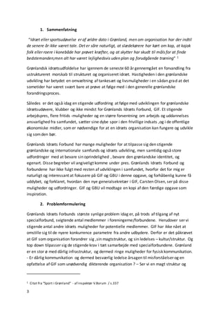 3
1. Sammenfatning
“Idræt eller sportsudøvelse er af ældre dato i Grønland, men om organisation har der indtil
de senere år ikke været tale. Det er såre naturligt, at slædekørere har kørt om kap, at kajak
folk eller roere i konebåde har prøvet kræfter, og at skytter har skudt til måls for at finde
bedstemanden;men alt har været lejlighedsvis uden plan og forudgående træning” 1
Grønlandsk idrætsudfoldelse har igennem de seneste 60 år gennemgået en forvandling fra
ustruktureret morskab til strukturet og organiseret idræt. Hastigheden i den grønlandske
udvikling har betydet en omvæltning af tankesæt og livsmuligheder i en sådan grad at det
sometider har været svært bare at prøve at følge med i den generelle grønlandske
forandringsproces.
Således er det også idag en stigende udfordring at følge med udviklingen for grønlandske
idrætsudøvere, klubber og ikke mindst for Grønlands Idræts Forbund, GIF. Et stigende
arbejdspres, flere fritids -muligheder og en større forventning om arbejds og uddannelses
ansvarlighed fra samfundet, sætter sine dybe spor i den frivillige indsats ,og i de offentlige
økonomiske midler, som er nødvendige for at en idræts organisation kan fungere og udvikle
sig somden bør.
Grønlands Idræts Forbund har mange muligheder for at tilpasse sig den stigende
grønlandske og internationale samfunds og idræts udvikling, men samtidig også store
udfordringer med at bevare sin oprindelighed , bevare den grønlandske identitet, og
egenart. Disse begreber vil angiveligt komme under pres. Grønlands Idræts Forbund og
forbundene har ikke fulgt med resten af udviklingen i samfundet, hvorfor det for mig er
naturligt og interessant at fokusere på GIF og GBU i denne opgave, og forhåbenlig kunne få
uddybet, og forklaret, hvordan den nye generalsekretær i GIF, Carsten Olsen, ser på disse
muligheder og udfordringer. GIF og GBU vil modtage en kopi af den færdige opgave som
inspiration.
2. Problemformulering
Grønlands Idræts Forbunds største synlige problem idag er, på trods af tilgang af nyt
specialforbund, svigtende antal medlemmer i foreningerne/forbundene. Herudover ser vi
stigende antal andre idræts muligheder for potentielle medlemmer. GIF har ikke nået at
omstille sig til de nyere konkurrence parametre fra andre udbydere. Derfor er det påkrævet
at GIF som organisation forandrer sig ,sin magtstruktur, og sin ledelses – kultur/struktur. Og
top down tilpasser sig de stigende krav i tæt samarbejde med specialforbundene. Grønland
er en stor ø med dårlig infrastruktur, og dermed ringe muligheder for fysisk kommunikation.
- Er dårlig kommunikation og dermed besværlig ledelse årsagen til misforståelser og en
opfattelse af GIF som unødvendig dikterende organisation ? – Ser vi en magt struktur og
1 Citat fra “Sport i Grønland” - af inspektør V.Borum / s.337
 