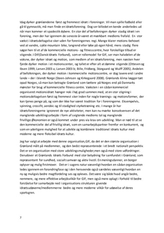 7
Idag dyrker grønlænderne først og fremmest idræt i foreninger. Vil man spille fodbold eller
gå til gymnastik, må man finde en idrætsforening. Dog ser billedet en kende anderledes ud
når man kommer et spadestik dybere. En stor del af befolkningen dyrker stadig idræt i en
forening, men der har igennem de seneste år været et mærkbart medlems frafald. En stor
vækst i idrætsdeltagelse sker uden for foreningernes regi. Mange klarer motions-behovet
ved at vandre, cykle mountain bike, langrend eller løbe på egen hånd, mens stadig flere
søger hen til et af de kommercielle motions- og fitnesscentre, hvor forskellige tilbud er
stigende. I DIF(Dansk Idræts Forbund), som er rollemodel for GIF, ser man halvdelen af de
voksne, der dyrker idræt og motion, som medlem af en idrætsforening, men næsten hver
fjerde dyrker motion i et motionscenter, og tallet er efter alt at dømme stigende (Ottesen og
Ibsen 1999; Larsen 2003 a; Larsen 2003 b; Bille, Fridberg, Storgaard og Wulff 2005). Andelen
af befolkningen, der dyrker motion i kommercielle motionscentre, er dog lavere end i andre
lande – der i blandt Norge (Steen-Johnsen og Kirkegaard 2008). Grønlands klima lægger tæt
opad Norges, så man kan betragte Grønland som tættere på Norges end på Danmarks
mønster for brug af kommercielle fitness centre. Væksten i en sådan kommerciel
organiseret motionsidræt hænger nok i høj grad sammen med, at en stor stigning i
motionsdeltagelsen først og fremmest sker inden for nogle trænings- og motionsformer, der
kan tjenes penge på, og som der ikke har været tradition for i foreningerne. Eksempelvis,
spinning, crossfit, aerobic og til stadighed styrketræning etc. I mange år har
idrætsforeningerne ignoreret de nye aktiviteter, men kan nu mærke konsekvensen af det
manglende udviklingsarbejde i form af svigtende medlems tal og manglende
frivillige.Økonomien er også kommet under pres via krav om udvikling. Man er nød til at se
den kommercielle del af frivillig idræt, som en samarbejdspartner fremfor en konkurrent, og
som en yderligere mulighed for at udvikle og kombinere traditionel idræts kultur med
moderne og mere fleksibel idræts kultur.
Jeg har valgt at arbejde med denne organisation,GIF, da det er den største organisation i
Grønland målt på medlemmer, og den bedst repræsenterede i et bredt nationalt perspektiv.
Det er en organisation med store udviklingsmuligheder,men også med store udfordringer.
Derudover et Grønlands Idræts Forbund med stor betydning for samfundet i Grønland, som
repræsentant for sundhed, socialt samvær og aktiv livstil. En meningsdanner, en borger
oplyser og mulig firstmover. Det er i sagens natur væsenligt hvordan en sådan organisation
ledes igennem en forandringfase og i den henseende også særdeles væsenligt hvordan en
ny og muligvis bedre magtfordeling ses og opleves. Det være sig både hvad angår bedre,
nemmere, og mere effektive arbejdsvilkår for GIF, men også mere oplagt i forhold til bedre
forståelse for samarbejde ned i organisations strukturen givende
idrætsudøverne/medlemmerne bedre og mere moderne vilkår for udøvelse af deres
sportsgren.
 