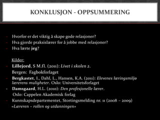 KONKLUSJON - OPPSUMMERING


-   Hvorfor er det viktig å skape gode relasjoner?
-   Hva gjorde praksislærer for å jobbe med relasjoner?
-   Hva lærte jeg?

    Kilder:
- Lillejord, S M.fl. (2011): Livet i skolen 2.
  Bergen: Fagbokforlaget
- Bergkastet, I., Dahl, L., Hansen, K.A. (2011): Elevenes læringsmiljø
  lærerens muligheter. Oslo: Universitetsforlaget
- Damsgaard, H.L. (2010): Den profesjonelle lærer.
   Oslo: Cappelen Akademisk forlag
- Kunnskapsdepartementet, Stortingsmelding nr. 11 (2008 – 2009)
  «Læreren – rollen og utdanningen»
 