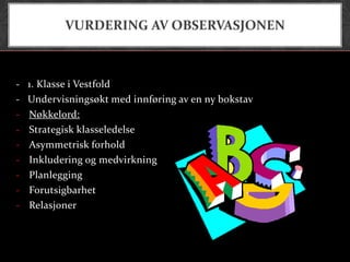 VURDERING AV OBSERVASJONEN



-   1. Klasse i Vestfold
-   Undervisningsøkt med innføring av en ny bokstav
-   Nøkkelord:
-   Strategisk klasseledelse
-   Asymmetrisk forhold
-   Inkludering og medvirkning
-   Planlegging
-   Forutsigbarhet
-   Relasjoner
 
