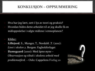 KONKLUSJON – OPPSUMMERING



- Hva har jeg lært, sett i lys av teori og praksis?
- Hvordan bidro dette arbeidet til at jeg skulle få en
  måloppnåelse i valgte målene i emneplanen?

- Kilder:
- Lillejord, S., Manger, T., Nordahl ,T. (2011):
  Livet i skolen 2. Bergen: Fagbokforlaget
- Damsgaard (2010): Med åpne øyne –
  Observasjon og tiltak i skolens arbeid med
  problematferd. – Oslo: Cappelens Forlag as
 