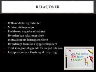 RELASJONER



- Rollemodeller og forbilder
- Mini-utviklingsmiljø
- Positive og negative relasjoner
- Hvordan kan relasjoner sikre
  motivasjon om læringsarbeidet?
- Hvordan gå frem for å bygge relasjoner?
- Tillit som grunnleggende for en god relasjon
- Lytteposisjoner – Passiv og aktiv lytting
 