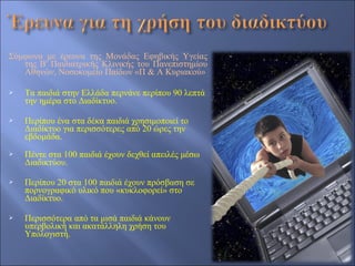 Σύμφωνα με έρευνα της Μονάδας Εφηβικής Υγείας
   της Β' Παιδιατρικής Κλινικής του Πανεπιστημίου
   Αθηνών, Νοσοκομείο Παίδων «Π & Α Κυριακού»

   Τα παιδιά στην Ελλάδα περνάνε περίπου 90 λεπτά
    την ημέρα στο Διαδίκτυο.

   Περίπου ένα στα δέκα παιδιά χρησιμοποιεί το
    Διαδίκτυο για περισσότερες από 20 ώρες την
    εβδομάδα.
   Πέντε στα 100 παιδιά έχουν δεχθεί απειλές μέσω
    Διαδικτύου.

   Περίπου 20 στα 100 παιδιά έχουν πρόσβαση σε
    πορνογραφικό υλικό που «κυκλοφορεί» στο
    Διαδίκτυο.

   Περισσότερα από τα μισά παιδιά κάνουν
    υπερβολική και ακατάλληλη χρήση του
    Υπολογιστή.
 