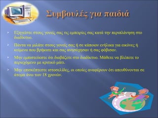    Εξηγείστε στους γονείς σας τις εμπειρίες σας κατά την περιπλάνηση στο
    διαδίκτυο.
   Πάντα να μιλάτε στους γονείς σας ή σε κάποιον ενήλικα για εικόνες ή
    κείμενα που βρήκατε και σας ανησύχησαν ή σας φόβισαν.
   Μην εμπιστεύεστε ότι διαβάζετε στο διαδίκτυο. Μάθετε να βλέπετε το
    περιεχόμενο με κριτικό μάτι.
   Μην επισκέπτεστε ιστοσελίδες, οι οποίες αναφέρουν ότι απευθύνονται σε
    άτομα άνω των 18 χρονών.
 