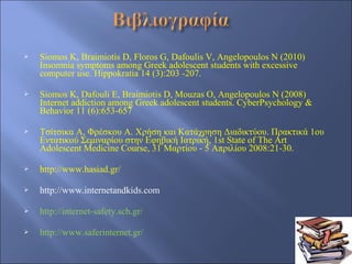    Siomos K, Braimiotis D, Floros G, Dafoulis V, Angelopoulos N (2010)
    Insomnia symptoms among Greek adolescent students with excessive
    computer use. Hippokratia 14 (3):203 -207.

   Siomos K, Dafouli E, Braimiotis D, Mouzas O, Angelopoulos N (2008)
    Internet addiction among Greek adolescent students. CyberPsychology &
    Behavior 11 (6):653-657

   Τσίτσικα Α, Φρέσκου Α. Χρήση και Κατάχρηση Διαδικτύου. Πρακτικά 1ου
    Εντατικού Σεμιναρίου στην Εφηβική Ιατρική, 1st State of The Art
    Adolescent Medicine Course, 31 Μαρτίου - 5 Απριλίου 2008:21-30.

   http://www.hasiad.gr/

   http://www.internetandkids.com

   http://internet-safety.sch.gr/

   http://www.saferinternet.gr/
 