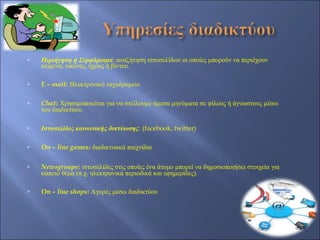    Περιήγηση ή Σερφάρισμα: αναζήτηση ιστοσελίδων οι οποίες μπορούν να περιέχουν
    κείμενα, εικόνες, ήχους ή βίντεο.

   E – mail: Ηλεκτρονικό ταχυδρομείο

   Chat: Χρησιμοποιείται για να στείλουμε άμεσα μηνύματα σε φίλους ή άγνωστους μέσω
    του διαδικτύου.

   Ιστοσελίδες κοινωνικής δικτύωσης: (facebook, twitter)

   On – line games: διαδικτυακά παιχνίδια

   Newsgroups: ιστοσελίδες στις οποίες ένα άτομο μπορεί να δημοσιοποιήσει στοιχεία για
    κάποιο θέμα (π.χ. ηλεκτρονικά περιοδικά και εφημερίδες).

   On – line shops: Αγορές μέσω διαδικτύου
 