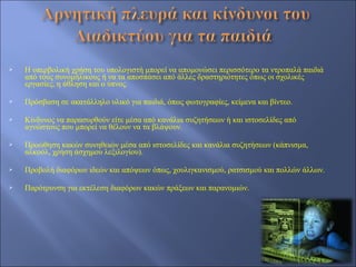    Η υπερβολική χρήση του υπολογιστή μπορεί να απομονώσει περισσότερο τα ντροπαλά παιδιά
    από τους συνομήλικους ή να τα αποσπάσει από άλλες δραστηριότητες όπως οι σχολικές
    εργασίες, η άθληση και ο ύπνος.

   Πρόσβαση σε ακατάλληλο υλικό για παιδιά, όπως φωτογραφίες, κείμενα και βίντεο.

   Κίνδυνος να παρασυρθούν είτε μέσα από κανάλια συζητήσεων ή και ιστοσελίδες από
    αγνώστους που μπορεί να θέλουν να τα βλάψουν.

   Προώθηση κακών συνηθειών μέσα από ιστοσελίδες και κανάλια συζητήσεων (κάπνισμα,
    αλκοόλ, χρήση άσχημου λεξιλογίου).

   Προβολή διαφόρων ιδεών και απόψεων όπως, χουλιγκανισμού, ρατσισμού και πολλών άλλων.

   Παρότρυνση για εκτέλεση διαφόρων κακών πράξεων και παρανομιών.
 