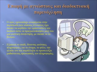    Ο όρος «grooming» αναφέρεται στην
    περίπτωση που κάποιος άγνωστος έχει
    σκοπό να κερδίσει την εμπιστοσύνη του
    παιδιού ώστε να πραγματοποιήσει μαζί του
    μια μυστική συνάντηση, με σκοπό να το
    βλάψει.

   Εξαπατά το παιδί, δίνοντας ψεύτικες
    πληροφορίες για το όνομα, το φύλο, την
    ηλικία του και παράλληλα το προσεγγίζει
    μαθαίνοντας προσωπικές του πληροφορίες.
 