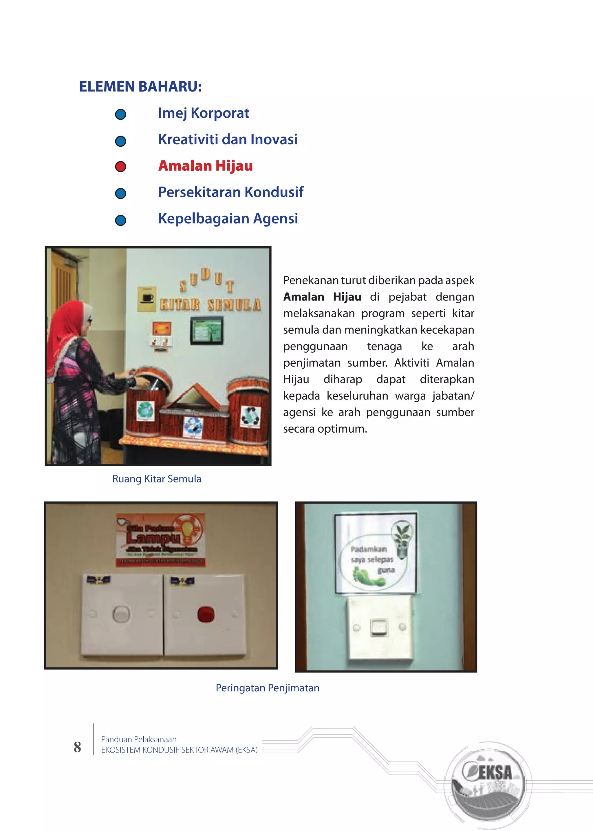 8
Panduan Pelaksanaan
EKOSISTEM KONDUSIF SEKTOR AWAM (EKSA)
ELEMEN BAHARU:
Amalan Hijau
Ruang Kitar Semula
Peringatan Penjimatan
Penekanan turut diberikan pada aspek
Amalan Hijau di pejabat dengan
melaksanakan program seperti kitar
semula dan meningkatkan kecekapan
penggunaan tenaga ke arah
penjimatan sumber. Aktiviti Amalan
Hijau diharap dapat diterapkan
kepada keseluruhan warga jabatan/
agensi ke arah penggunaan sumber
secara optimum.
 