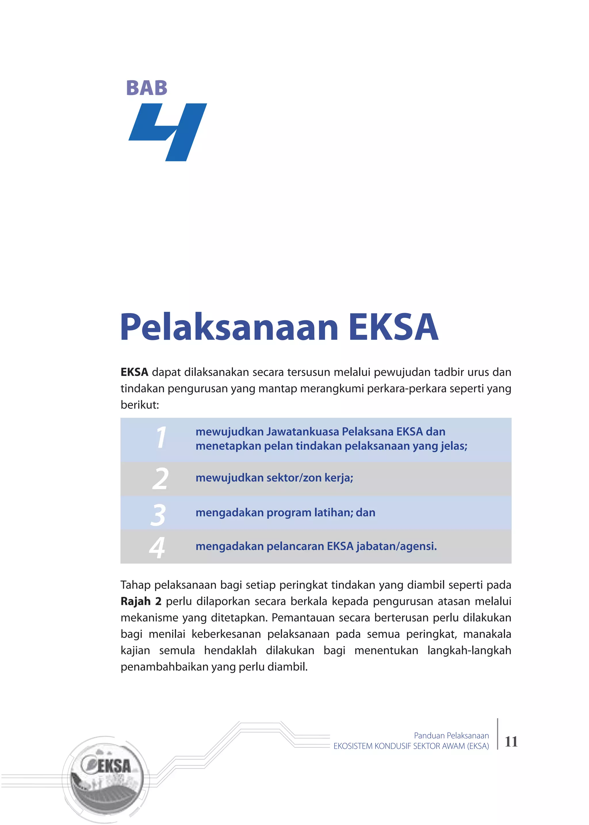 11
Panduan Pelaksanaan
EKOSISTEM KONDUSIF SEKTOR AWAM (EKSA)
4
BAB
Pelaksanaan EKSA
EKSA dapat dilaksanakan secara tersusun melalui pewujudan tadbir urus dan
tindakan pengurusan yang mantap merangkumi perkara-perkara seperti yang
berikut:
Tahap pelaksanaan bagi setiap peringkat tindakan yang diambil seperti pada
Rajah 2 perlu dilaporkan secara berkala kepada pengurusan atasan melalui
mekanisme yang ditetapkan. Pemantauan secara berterusan perlu dilakukan
bagi menilai keberkesanan pelaksanaan pada semua peringkat, manakala
kajian semula hendaklah dilakukan bagi menentukan langkah-langkah
penambahbaikan yang perlu diambil.
1
2
3
4
mewujudkan Jawatankuasa Pelaksana EKSA dan
menetapkan pelan tindakan pelaksanaan yang jelas;
mewujudkan sektor/zon kerja;
mengadakan program latihan; dan
mengadakan pelancaran EKSA jabatan/agensi.
 