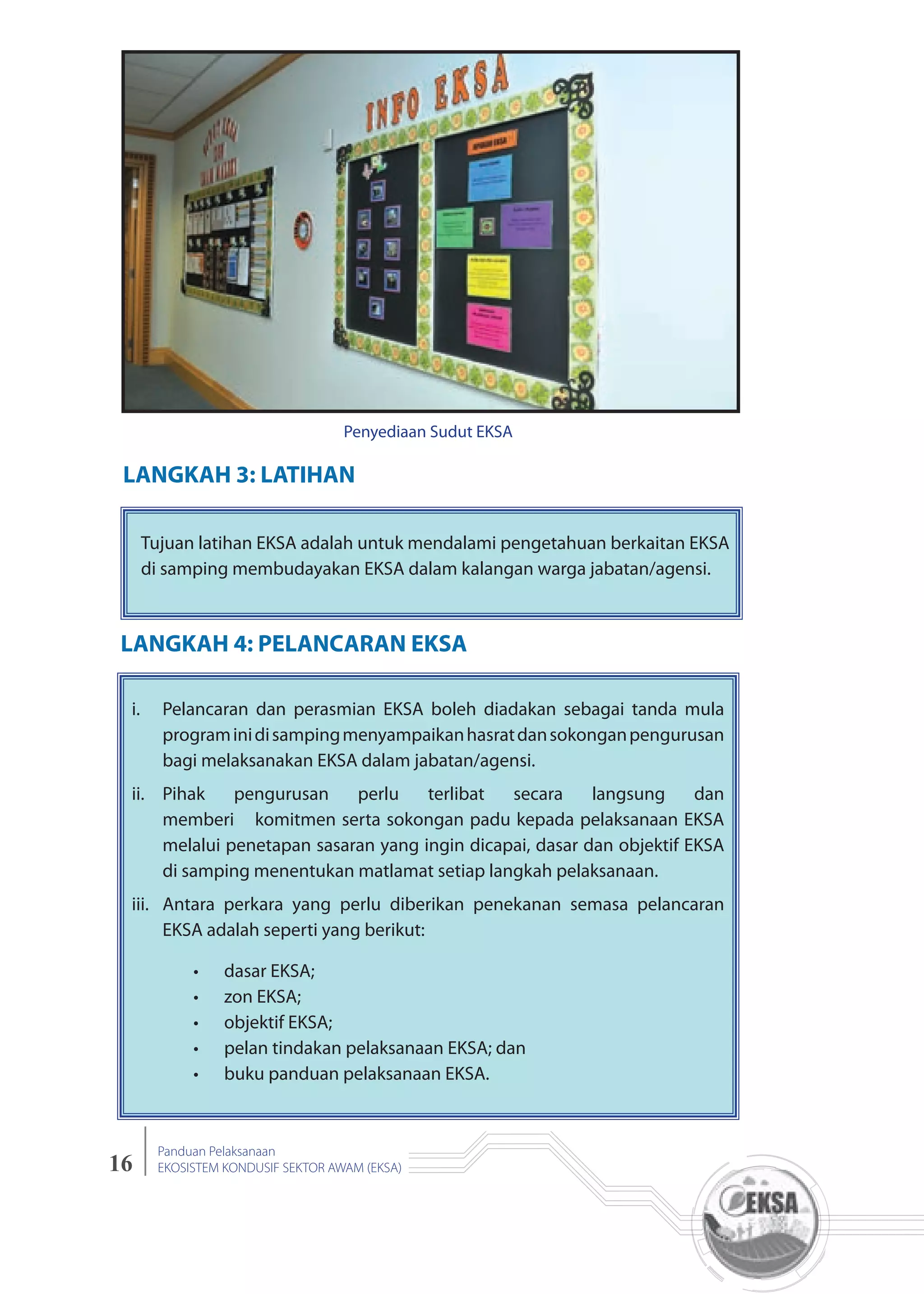 16
Panduan Pelaksanaan
EKOSISTEM KONDUSIF SEKTOR AWAM (EKSA)
LANGKAH 3: LATIHAN
LANGKAH 4: PELANCARAN EKSA
Tujuan latihan EKSA adalah untuk mendalami pengetahuan berkaitan EKSA
di samping membudayakan EKSA dalam kalangan warga jabatan/agensi.
i. Pelancaran dan perasmian EKSA boleh diadakan sebagai tanda mula
programinidisampingmenyampaikanhasratdansokonganpengurusan
bagi melaksanakan EKSA dalam jabatan/agensi.
ii. Pihak pengurusan perlu terlibat secara langsung dan
memberi komitmen serta sokongan padu kepada pelaksanaan EKSA
melalui penetapan sasaran yang ingin dicapai, dasar dan objektif EKSA
di samping menentukan matlamat setiap langkah pelaksanaan.
iii. Antara perkara yang perlu diberikan penekanan semasa pelancaran
EKSA adalah seperti yang berikut:
dasar EKSA;
zon EKSA;
objektif EKSA;
pelan tindakan pelaksanaan EKSA; dan
buku panduan pelaksanaan EKSA.
Penyediaan Sudut EKSA
 