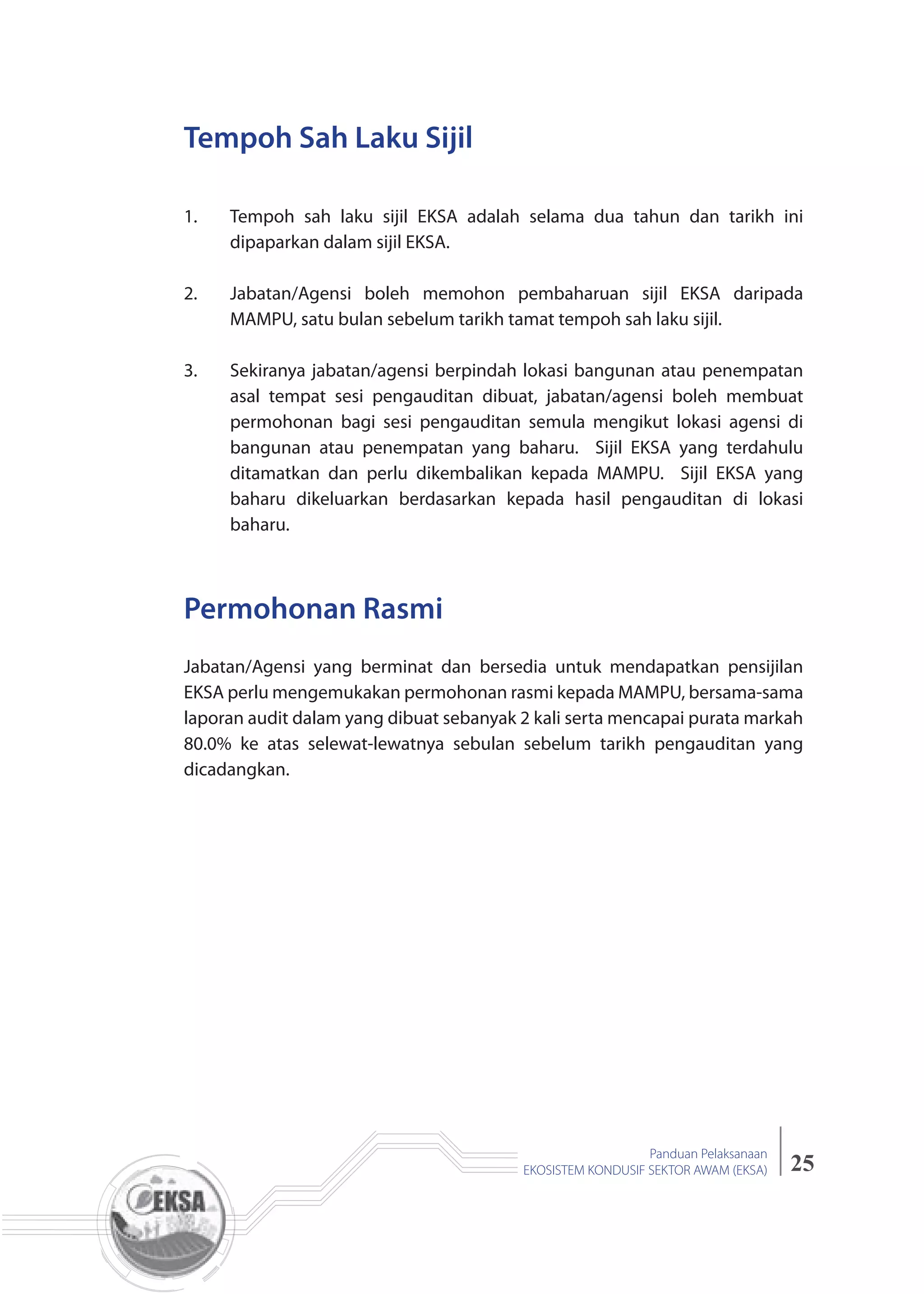 25
Panduan Pelaksanaan
EKOSISTEM KONDUSIF SEKTOR AWAM (EKSA)
1. Tempoh sah laku sijil EKSA adalah selama dua tahun dan tarikh ini
dipaparkan dalam sijil EKSA.
2. Jabatan/Agensi boleh memohon pembaharuan sijil EKSA daripada
MAMPU, satu bulan sebelum tarikh tamat tempoh sah laku sijil.
3. Sekiranya jabatan/agensi berpindah lokasi bangunan atau penempatan
asal tempat sesi pengauditan dibuat, jabatan/agensi boleh membuat
permohonan bagi sesi pengauditan semula mengikut lokasi agensi di
bangunan atau penempatan yang baharu. Sijil EKSA yang terdahulu
ditamatkan dan perlu dikembalikan kepada MAMPU. Sijil EKSA yang
baharu dikeluarkan berdasarkan kepada hasil pengauditan di lokasi
baharu.
Tempoh Sah Laku Sijil
Permohonan Rasmi
Jabatan/Agensi yang berminat dan bersedia untuk mendapatkan pensijilan
EKSA perlu mengemukakan permohonan rasmi kepada MAMPU, bersama-sama
laporan audit dalam yang dibuat sebanyak 2 kali serta mencapai purata markah
80.0% ke atas selewat-lewatnya sebulan sebelum tarikh pengauditan yang
dicadangkan.
 