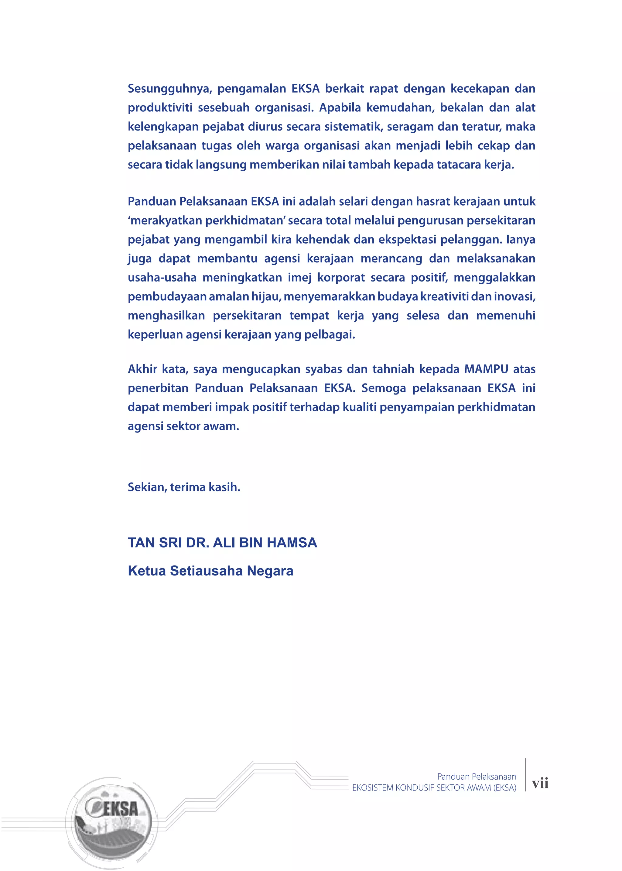 vii
Panduan Pelaksanaan
EKOSISTEM KONDUSIF SEKTOR AWAM (EKSA)
Sesungguhnya, pengamalan EKSA berkait rapat dengan kecekapan dan
produktiviti sesebuah organisasi. Apabila kemudahan, bekalan dan alat
kelengkapan pejabat diurus secara sistematik, seragam dan teratur, maka
pelaksanaan tugas oleh warga organisasi akan menjadi lebih cekap dan
secara tidak langsung memberikan nilai tambah kepada tatacara kerja.
Panduan Pelaksanaan EKSA ini adalah selari dengan hasrat kerajaan untuk
‘merakyatkan perkhidmatan’secara total melalui pengurusan persekitaran
pejabat yang mengambil kira kehendak dan ekspektasi pelanggan. Ianya
juga dapat membantu agensi kerajaan merancang dan melaksanakan
usaha-usaha meningkatkan imej korporat secara positif, menggalakkan
pembudayaanamalanhijau,menyemarakkanbudayakreativitidaninovasi,
menghasilkan persekitaran tempat kerja yang selesa dan memenuhi
keperluan agensi kerajaan yang pelbagai.
Akhir kata, saya mengucapkan syabas dan tahniah kepada MAMPU atas
penerbitan Panduan Pelaksanaan EKSA. Semoga pelaksanaan EKSA ini
dapat memberi impak positif terhadap kualiti penyampaian perkhidmatan
agensi sektor awam.
Sekian, terima kasih.
TAN SRI DR. ALI BIN HAMSA
Ketua Setiausaha Negara
 