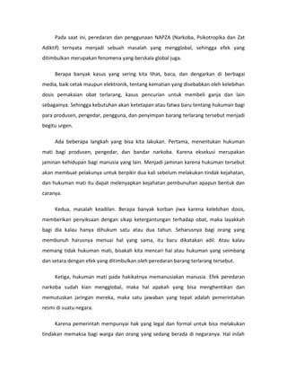 Pada saat ini, peredaran dan penggunaan NAPZA (Narkoba, Psikotropika dan Zat
Adiktif) ternyata menjadi sebuah masalah yang mengglobal, sehingga efek yang
ditimbulkan merupakan fenomena yang berskala global juga.

     Berapa banyak kasus yang sering kita lihat, baca, dan dengarkan di berbagai
media, baik cetak maupun elektronik, tentang kematian yang disebabkan oleh kelebihan
dosis pemakaian obat terlarang, kasus pencurian untuk membeli ganja dan lain
sebagainya. Sehingga kebutuhan akan ketetapan atau fatwa baru tentang hukuman bagi
para produsen, pengedar, pengguna, dan penyimpan barang terlarang tersebut menjadi
begitu urgen.

     Ada beberapa langkah yang bisa kita lakukan. Pertama, menentukan hukuman
mati bagi produsen, pengedar, dan bandar narkoba. Karena eksekusi merupakan
jaminan kehidupan bagi manusia yang lain. Menjadi jaminan karena hukuman tersebut
akan membuat pelakunya untuk berpikir dua kali sebelum melakukan tindak kejahatan,
dan hukuman mati itu dapat melenyapkan kejahatan pembunuhan apapun bentuk dan
caranya.

     Kedua, masalah keadilan. Berapa banyak korban jiwa karena kelebihan dosis,
memberikan penyiksaan dengan sikap ketergantungan terhadap obat, maka layakkah
bagi dia kalau hanya dihukum satu atau dua tahun. Seharusnya bagi orang yang
membunuh harusnya menuai hal yang sama, itu baru dikatakan adil. Atau kalau
memang tidak hukuman mati, bisakah kita mencari hal atau hukuman yang seimbang
dan setara dengan efek yang ditimbulkan oleh peredaran barang terlarang tersebut.

     Ketiga, hukuman mati pada hakikatnya memanusiakan manusia. Efek peredaran
narkoba sudah kian mengglobal, maka hal apakah yang bisa menghentikan dan
memutuskan jaringan mereka, maka satu jawaban yang tepat adalah pemerintahan
resmi di suatu negara.

     Karena pemerintah mempunyai hak yang legal dan formal untuk bisa melakukan
tindakan memaksa bagi warga dan orang yang sedang berada di negaranya. Hal inilah
 