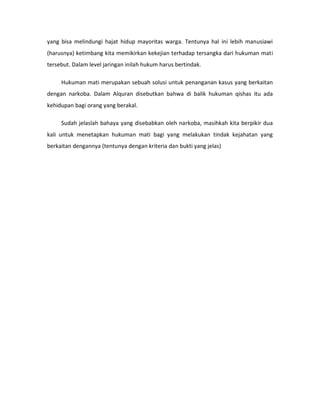 yang bisa melindungi hajat hidup mayoritas warga. Tentunya hal ini lebih manusiawi
(harusnya) ketimbang kita memikirkan kekejian terhadap tersangka dari hukuman mati
tersebut. Dalam level jaringan inilah hukum harus bertindak.

     Hukuman mati merupakan sebuah solusi untuk penanganan kasus yang berkaitan
dengan narkoba. Dalam Alquran disebutkan bahwa di balik hukuman qishas itu ada
kehidupan bagi orang yang berakal.

     Sudah jelaslah bahaya yang disebabkan oleh narkoba, masihkah kita berpikir dua
kali untuk menetapkan hukuman mati bagi yang melakukan tindak kejahatan yang
berkaitan dengannya (tentunya dengan kriteria dan bukti yang jelas)
 