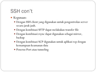 SSH con’t Kegunaan: Dengan SSH client yang digunakan untuk pengontrolan server secara jarak jauh. Dengan kombinasi SFTP dapat melakukan transfer file Dengan kombinasi rsync dapat digunakan sebagai mirror, backup Dengan kombinasi SCP digunakan untuk aplikasi rcp dengan kemampuan keamanan data Penerus Port atau tunneling 