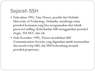 Sejarah SSH Pada tahun 1995, Tatu Ylonen, peneliti dari Helsinki University of Technology, Finlandia, mendesign suatu protokol keamanan yang bisa mengamankan dari teknik password sniffing. Keberhasilan SSH menggantikan protokol rlogin, TELNET, dan rsh. Pada Desember 1995, Ylonen mendirikan SSH Communications Security yang digunakan untuk memasarkan dan mendevelop SSH, dan SSH berkembang menjadi protokol proprietary. 