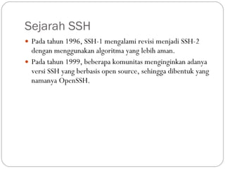 Sejarah SSH Pada tahun 1996, SSH-1 mengalami revisi menjadi SSH-2 dengan menggunakan algoritma yang lebih aman. Pada tahun 1999, beberapa komunitas menginginkan adanya versi SSH yang berbasis open source, sehingga dibentuk yang namanya OpenSSH. 