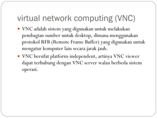 virtual network computing (VNC) VNC adalah sistem yang digunakan untuk melakukan pembagian sumber untuk desktop, dimana menggunakan protokol RFB (Remote Frame Buffer) yang digunakan untuk mengatur komputer lain secara jarak jauh.  VNC bersifat platform-independent, artinya VNC viewer dapat terhubung dengan VNC server walau berbeda sistem operasi. 