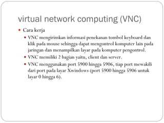 virtual network computing (VNC) Cara kerja VNC mengirimkan informasi penekanan tombol keyboard dan klik pada mouse sehingga dapat mengontrol komputer lain pada jaringan dan menampilkan layar pada komputer pengontrol. VNC memiliki 2 bagian yaitu, client dan server. VNC menggunakan port 5900 hingga 5906, tiap port mewakili dari port pada layar Xwindows (port 5900 hingga 5906 untuk layar 0 hingga 6). 