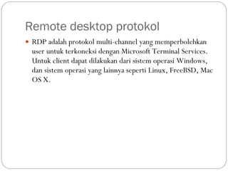 Remote desktop protokol RDP adalah protokol multi-channel yang memperbolehkan user untuk terkoneksi dengan Microsoft Terminal Services. Untuk client dapat dilakukan dari sistem operasi Windows, dan sistem operasi yang lainnya seperti Linux, FreeBSD, Mac OS X. 