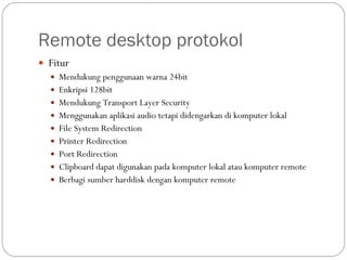 Remote desktop protokol Fitur Mendukung penggunaan warna 24bit Enkripsi 128bit Mendukung Transport Layer Security Menggunakan aplikasi audio tetapi didengarkan di komputer lokal File System Redirection Printer Redirection Port Redirection Clipboard dapat digunakan pada komputer lokal atau komputer remote Berbagi sumber harddisk dengan komputer remote 