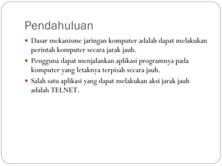 Pendahuluan Dasar mekanisme jaringan komputer adalah dapat melakukan perintah komputer secara jarak jauh.  Pengguna dapat menjalankan aplikasi programnya pada komputer yang letaknya terpisah secara jauh.  Salah satu aplikasi yang dapat melakukan aksi jarak jauh adalah TELNET. 