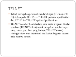 TELNET Telnet merupakan protokol standar dengan STD nomer 8. Dijelaskan pada RFC 854 – TELNET protocol spesification dan RFC 855 – TELNET options Spesifications. TELNET memberikan interface pada suatu program di salah satu host (TELNET client) untuk mengakses sumber daya yang berada pada host yang lainnya (TELNET server) sehingga client akan merasakan melakukan kegiatan seperti pada hostnya sendiri. 