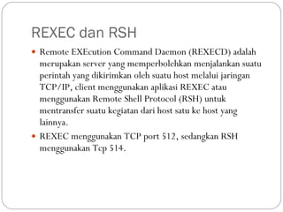REXEC dan RSH Remote EXEcution Command Daemon (REXECD) adalah merupakan server yang memperbolehkan menjalankan suatu perintah yang dikirimkan oleh suatu host melalui jaringan TCP/IP, client menggunakan aplikasi REXEC atau menggunakan Remote Shell Protocol (RSH) untuk mentransfer suatu kegiatan dari host satu ke host yang lainnya. REXEC menggunakan TCP port 512, sedangkan RSH menggunakan Tcp 514. 