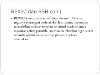 REXEC dan RSH con’t REXECD merupakan server (atau daemon). Dimana tugasnya menangani perintah dari host lainnya, kemudian meneruskan perintah tersebut ke virtual machine untuk dilakukan action perintah. Daemon memberikan login secara otomatis apabila nama user dan password setelah dimasukkan. 
